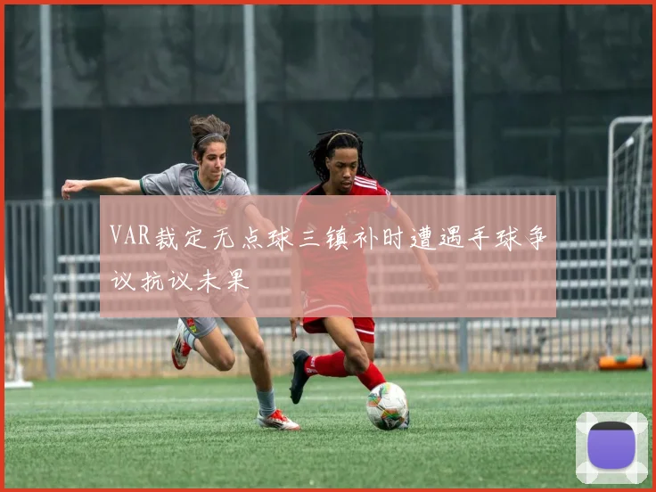 VAR裁定无点球三镇补时遭遇手球争议抗议未果