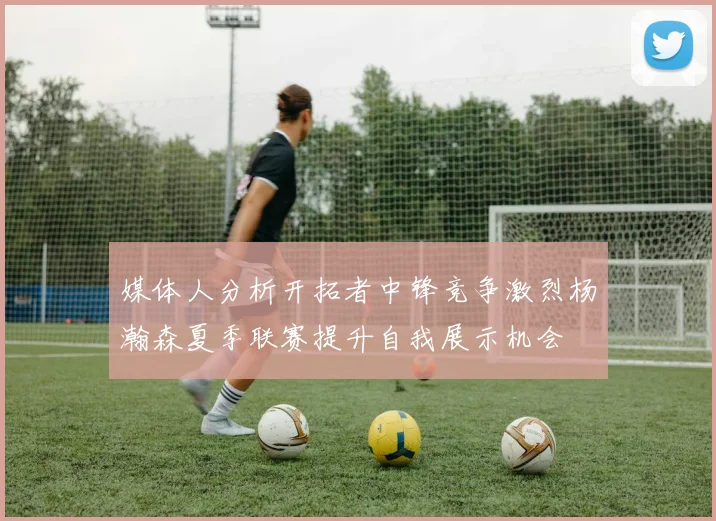 媒体人分析开拓者中锋竞争激烈杨瀚森夏季联赛提升自我展示机会