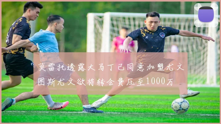 莫雷托透露大马丁已同意加盟尤文图斯尤文欲将转会费压至1000万