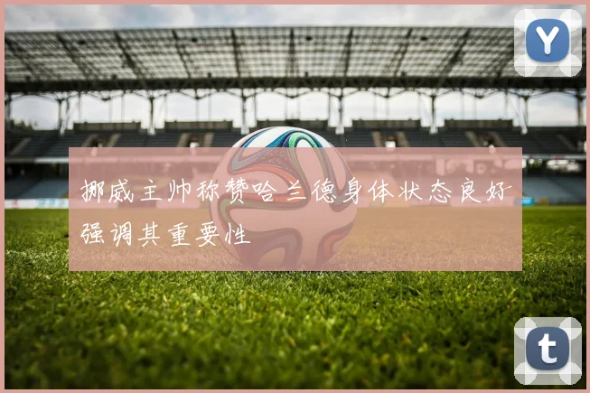 挪威主帅称赞哈兰德身体状态良好强调其重要性