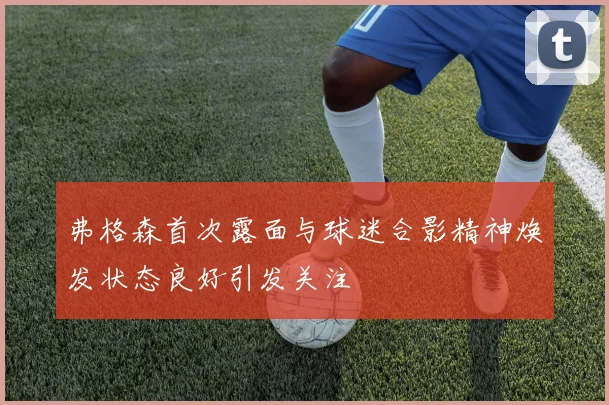 弗格森首次露面与球迷合影精神焕发状态良好引发关注