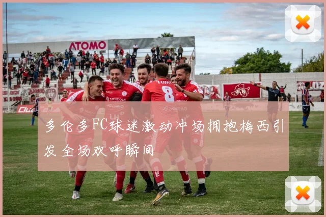 多伦多FC球迷激动冲场拥抱梅西引发全场欢呼瞬间