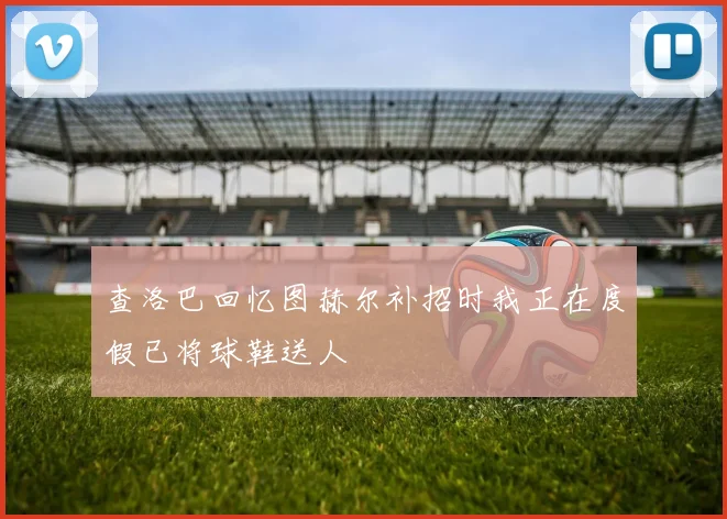 查洛巴回忆图赫尔补招时我正在度假已将球鞋送人