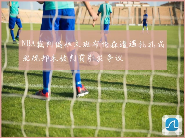 NBA裁判偏袒文班布伦森遭遇扎扎式犯规却未被判罚引发争议