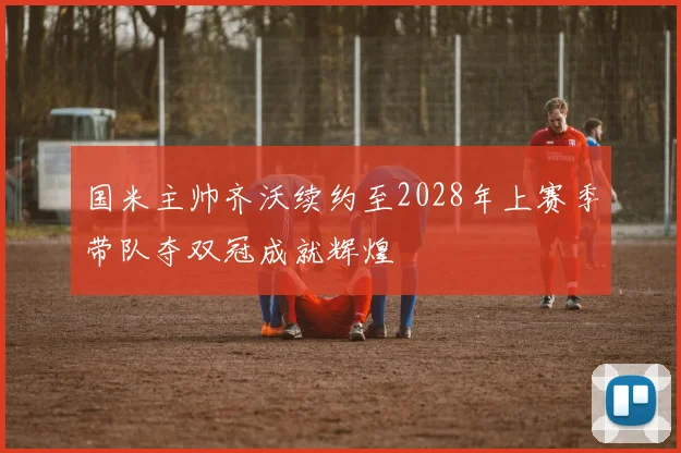 国米主帅齐沃续约至2028年上赛季带队夺双冠成就辉煌