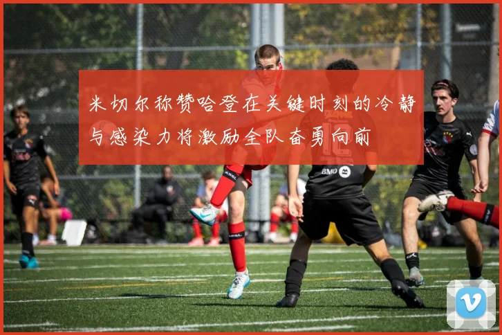 米切尔称赞哈登在关键时刻的冷静与感染力将激励全队奋勇向前