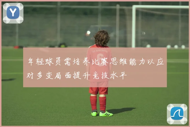 年轻球员需培养比赛思维能力以应对多变局面提升竞技水平