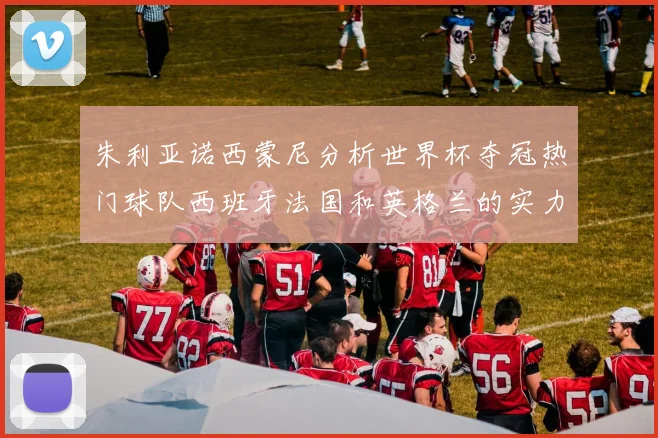 朱利亚诺西蒙尼分析世界杯夺冠热门球队西班牙法国和英格兰的实力与前景