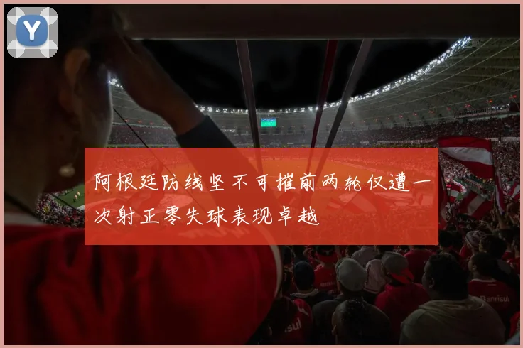 阿根廷防线坚不可摧前两轮仅遭一次射正零失球表现卓越