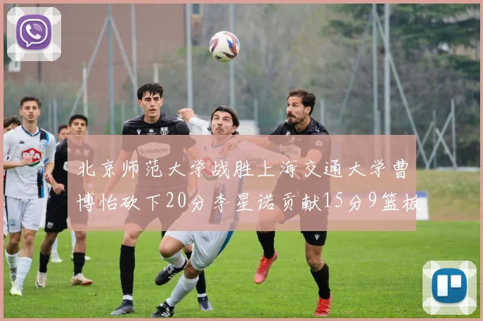 北京师范大学战胜上海交通大学曹博怡砍下20分李星诺贡献15分9篮板马天雨表现出色